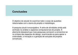 Conclusões


O objetivo do estudo foi examinar todo o corpo de questões
relacionadas com a teoria do projeto e metodologia.

A pesquisa atual é encorajadora. A série de atividades ainda está
centrada na análise e aspectos computacionais do projeto. É
altamente desejável que mais pesquisas comecem a concentrar-se
na síntese dos aspectos do design, examinando-os para apoiar a
criatividade, a inovação e a geração de soluções de projetos
conceituais.
 