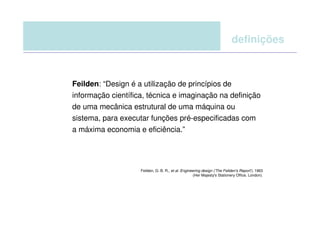 definições



Feilden: “Design é a utilização de princípios de
informação científica, técnica e imaginação na definição
de uma mecânica estrutural de uma máquina ou
sistema, para executar funções pré-especificadas com
a máxima economia e eficiência.”




                    Feilden, G. B. R., et al. Engineering design ('The Feilden's Report'), 1963
                                                    (Her Majesty's Stationery Office, London).
 
