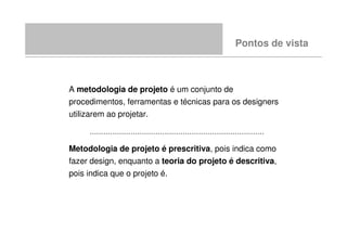 Pontos de vista



A metodologia de projeto é um conjunto de
procedimentos, ferramentas e técnicas para os designers
utilizarem ao projetar.

     .............................................................................

Metodologia de projeto é prescritiva, pois indica como
fazer design, enquanto a teoria do projeto é descritiva,
pois indica que o projeto é.
 