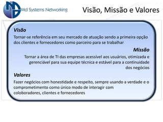Visão, Missão e Valores

Visão
Tornar-se referência em seu mercado de atuação sendo a primeira opção
dos clientes e fornecedores como parceiro para se trabalhar
                                                                Missão
     Tornar a área de TI das empresas acessível aos usuários, otimizada e
       gerenciável para sua equipe técnica e estável para a continuidade
                                                            dos negócios
Valores
Fazer negócios com honestidade e respeito, sempre usando a verdade e o
comprometimento como único modo de interagir com
coloboradores, clientes e fornecedores
 