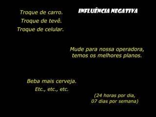 Troque de carro.
Troque de tevê.
Troque de celular.
Mude para nossa operadora,
temos os melhores planos.
Beba mais cerveja.
Etc., etc., etc.
(24 horas por dia,
07 dias por semana)
INFLUÊNCIA NEGATIVA
 