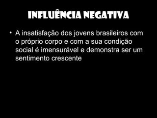 INFLUÊNCIA NEGATIVA
• A insatisfação dos jovens brasileiros com
o próprio corpo e com a sua condição
social é imensurável e demonstra ser um
sentimento crescente
 