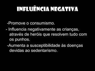 INFLUÊNCIA NEGATIVA
-Promove o consumismo.
- Influencia negativamente as crianças,
através de heróis que resolvem tudo com
os punhos.
-Aumenta a susceptibilidade às doenças
devidas ao sedentarismo.
 