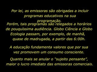 Por lei, as emissoras são obrigadas a incluir
programas educativos na sua
programação.
A educação fundamenta valores que por sua
vez promovem um consumo consciente.
Porém, tais programas são relegados a horários
de pouquíssima audiência. Globo Ciência e Globo
Ecologia passam, por exemplo, de manhã,
quase de madrugada, a partir das 6:00h.
Quanto mais se anular o “sujeito pensante”,
maior o lucro imediato das emissoras comerciais.
 