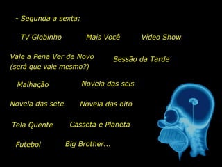 - Segunda a sexta:
Vale a Pena Ver de Novo
TV Globinho Mais Você
Sessão da Tarde
Malhação
(será que vale mesmo?)
Vídeo Show
Casseta e Planeta
Futebol Big Brother...
Novela das sete Novela das oito
Novela das seis
Tela Quente
 