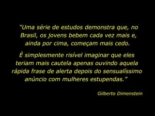 “Uma série de estudos demonstra que, no
Brasil, os jovens bebem cada vez mais e,
ainda por cima, começam mais cedo.
É simplesmente risível imaginar que eles
teriam mais cautela apenas ouvindo aquela
rápida frase de alerta depois do sensualíssimo
anúncio com mulheres estupendas.”
Gilberto Dimenstein
 