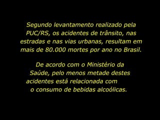 Segundo levantamento realizado pela
PUC/RS, os acidentes de trânsito, nas
estradas e nas vias urbanas, resultam em
mais de 80.000 mortes por ano no Brasil.
De acordo com o Ministério da
Saúde, pelo menos metade destes
acidentes está relacionada com
o consumo de bebidas alcoólicas.
 