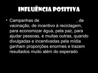 INFLUÊNCIA POSITIVA
• Campanhas de doação de sangue, de
vacinação, de incentivo à reciclagem,
para economizar água, pela paz, para
ajudar pessoas, e muitas outras, quando
divulgadas e incentivadas pela mídia
ganham proporções enormes e trazem
resultados muito além do esperado.
 