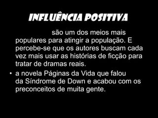 • As novelas são um dos meios mais
populares para atingir a população. E
percebe-se que os autores buscam cada
vez mais usar as histórias de ficção para
tratar de dramas reais.
• a novela Páginas da Vida que falou
da Síndrome de Down e acabou com os
preconceitos de muita gente.
INFLUÊNCIA POSITIVA
 