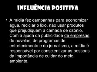 INFLUÊNCIA POSITIVA
• A mídia fez campanhas para economizar
água, reciclar o lixo, não usar produtos
que prejudiquem a camada de ozônio.
Com a ajuda da publicidade de empresas,
de novelas, de programas de
entretenimento e do jornalismo, a mídia é
responsável por conscientizar as pessoas
da importância de cuidar do meio
ambiente.
 