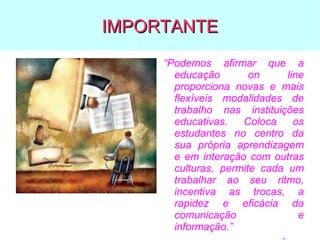 IMPORTANTE
“Podemos afirmar que a
educação
on
line
proporciona novas e mais
flexíveis modalidades de
trabalho nas instituições
educativas.
Coloca
os
estudantes no centro da
sua própria aprendizagem
e em interação com outras
culturas, permite cada um
trabalhar ao seu ritmo,
incentiva as trocas, a
rapidez e eficácia da
comunicação
e
informação.”

 