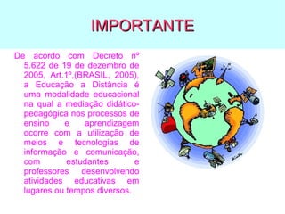 IMPORTANTE
De acordo com Decreto nº
5.622 de 19 de dezembro de
2005, Art.1º,(BRASIL, 2005),
a Educação a Distância é
uma modalidade educacional
na qual a mediação didáticopedagógica nos processos de
ensino
e
aprendizagem
ocorre com a utilização de
meios e tecnologias de
informação e comunicação,
com
estudantes
e
professores desenvolvendo
atividades educativas em
lugares ou tempos diversos.

 