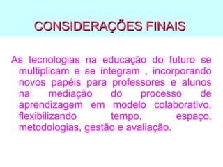 CONSIDERAÇÕES FINAIS
As tecnologias na educação do futuro se
multiplicam e se integram , incorporando
novos papéis para professores e alunos
na
mediação
do
processo
de
aprendizagem em modelo colaborativo,
flexibilizando
tempo,
espaço,
metodologias, gestão e avaliação.

 