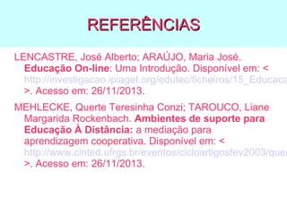 REFERÊNCIAS

LENCASTRE, José Alberto; ARAÚJO, Maria José.
Educação On-line: Uma Introdução. Disponível em: <
http://investigacao.ipiaget.org/edutec/ficheiros/15_Educaca
>. Acesso em: 26/11/2013.

MEHLECKE, Querte Teresinha Conzi; TAROUCO, Liane
Margarida Rockenbach. Ambientes de suporte para
Educação À Distância: a mediação para
aprendizagem cooperativa. Disponível em: <
http://www.cinted.ufrgs.br/eventos/cicloartigosfev2003/quer
>. Acesso em: 26/11/2013.

 