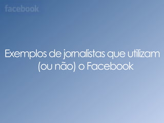 Exemplos de jornalistas que utilizam (ou não) o Facebook