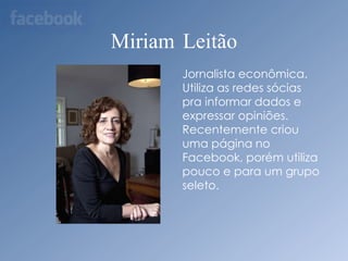 Miriam LeitãoJornalista econômica. Utiliza as redes sócias pra informar dados e expressar opiniões. Recentemente criou uma página no Facebook, porém utiliza pouco e para um grupo seleto.