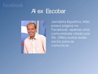 Alex Escobar    Jornalista Esportivo. Não possui página no Facebook, apenas uma comunidade criada por fãs. Utiliza outras redes socias para se comunicar.