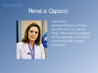 Renata Capucci    Jornalista. Apresentadora. Possui quadro fixo no Jornal Hoje. Não possui página no Facebook e sim uma comunidade criada para ela.