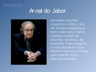 Arnaldo Jabor    Jornalista, escritor, cineasta e crítico. Usa de forma inteligente e bem colocada, textos criados a partir de assuntos atuais ou do passado. Possui pagina no Facebook em que informa usando o humor para opinar sobre assuntos diversos.