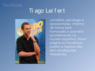 Tiago Leifert    Jornalista, psicólogo e apresentador. Informa de forma bem humorada o que esta acontecendo no mundo esportivo. Possui página no Facebook, porém a mesma não tem atualizações frequentes.