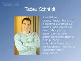 Tadeu Schmidt    Jornalista e apresentador. Faz toda a editoria esportiva da Rede Globo.Trouxe um novo olhar para o esporte,antes visto potencialmente apenas pelo publico  masculino.Possui página no Facebook mas não a utiliza com tanta frequência.