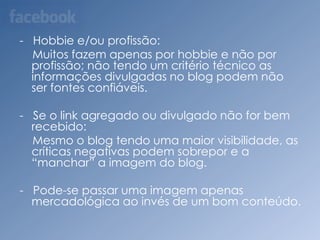 -   Desenvolve uma relação entre locutor e interlocutor.-   Com a divulgação dos links para mais sites e mais pessoas:-   Outros blogs com conteúdos semelhantes podem se unir e fazer divulgações dos conteúdos ou até fazer matérias em conjunto.-   Liberdade de expressão:-   É limitada uma vez que as pessoas confundem liberdade com bagunça, com desrespeito. 