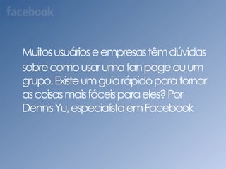Muitos usuários e empresas têm dúvidas sobre como usar uma fan page ou um grupo. Existe um guia rápido para tornar as coisas mais fáceis para eles? Por Dennis Yu, especialista em Facebook