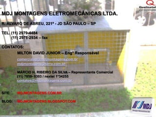 MDJ MONTAGENS ELETROMECÂNICAS LTDA.R. ÁLVARO DE ABREU, 221ª - JD SÃO PAULO – SPTEL. (11) 2979-4484         (11) 2978-2934 – faxCONTATOS:MILTON DAVID JUNIOR – Eng° Responsávelcomercialsp@mdjmontagens.com.brmdjmontagens@terra.com.br	MÁRCIO H. RIBEIRO DA SILVA – Representante Comercial	(11) 7859- 0303 / nextel 1*34255contatos@mdjmontagens.com.brSITE:	MDJMONTAGENS.COM.BRBLOG:	MDJMONTAGENS.BLOGSPOT.COM