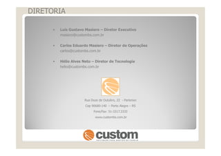 DIRETORIA
• Luis Gustavo Masiero – Diretor Executivo
masiero@custombs.com.br
• Carlos Eduardo Masiero – Diretor de Operações
carlos@custombs.com.br
• Hélio Alves Neto – Diretor de Tecnologia
helio@custombs.com.br
Rua Doze de Outubro, 22 - Partenon
Cep 90680-140 – Porto Alegre – RS
Fone/Fax: 51-3317.3333
www.custombs.com.br
 