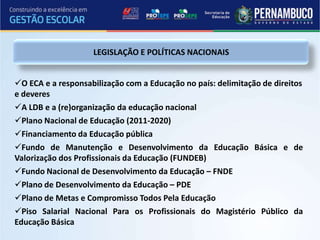 LEGISLAÇÃO E POLÍTICAS NACIONAIS


O ECA e a responsabilização com a Educação no país: delimitação de direitos
e deveres
A LDB e a (re)organização da educação nacional
Plano Nacional de Educação (2011-2020)
Financiamento da Educação pública
Fundo de Manutenção e Desenvolvimento da Educação Básica e de
Valorização dos Profissionais da Educação (FUNDEB)
Fundo Nacional de Desenvolvimento da Educação – FNDE
Plano de Desenvolvimento da Educação – PDE
Plano de Metas e Compromisso Todos Pela Educação
Piso Salarial Nacional Para os Profissionais do Magistério Público da
Educação Básica
 