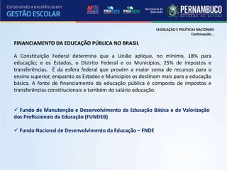 LEGISLAÇÃO E POLÍTICAS NACIONAIS
                                                                               Continuação...

FINANCIAMENTO DA EDUCAÇÃO PÚBLICA NO BRASIL

A Constituição Federal determina que a União aplique, no mínimo, 18% para
educação; e os Estados, o Distrito Federal e os Municípios, 25% de impostos e
transferências. É da esfera federal que provém a maior soma de recursos para o
ensino superior, enquanto os Estados e Municípios os destinam mais para a educação
básica. A fonte de financiamento da educação pública é composta de impostos e
transferências constitucionais e também do salário educação.


 Fundo de Manutenção e Desenvolvimento da Educação Básica e de Valorização
dos Profissionais da Educação (FUNDEB)

 Fundo Nacional de Desenvolvimento da Educação – FNDE
 