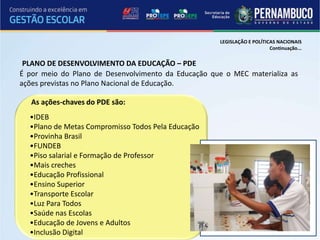 LEGISLAÇÃO E POLÍTICAS NACIONAIS
                                                                          Continuação...

 PLANO DE DESENVOLVIMENTO DA EDUCAÇÃO – PDE
É por meio do Plano de Desenvolvimento da Educação que o MEC materializa as
ações previstas no Plano Nacional de Educação.

   As ações-chaves do PDE são:
  •IDEB
  •Plano de Metas Compromisso Todos Pela Educação
  •Provinha Brasil
  •FUNDEB
  •Piso salarial e Formação de Professor
  •Mais creches
  •Educação Profissional
  •Ensino Superior
  •Transporte Escolar
  •Luz Para Todos
  •Saúde nas Escolas
  •Educação de Jovens e Adultos
  •Inclusão Digital
 