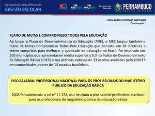 LEGISLAÇÃO E POLÍTICAS NACIONAIS
                                                                                   Continuação...



PLANO DE METAS E COMPROMISSO TODOS PELA EDUCAÇÃO
Ao lançar o Plano de Desenvolvimento da Educação (PDE), o MEC lançou também o
Plano de Metas Compromisso Todos Pela Educação que consiste em 28 diretrizes a
serem cumpridas para melhorar a qualidade da educação no Brasil. Foi inspirado nos
200 municípios que apresentaram média superior a 5,0 no Índice de Desenvolvimento
da Educação Básica (IDEB) e nas práticas exitosas de 33 escolas avaliadas pelo UNICEF
em comunidades pobres de 14 estados brasileiros.



 PISO SALARIAL PROFISSIONAL NACIONAL PARA OS PROFISSIONAIS DO MAGISTÉRIO
                        PÚBLICO DA EDUCAÇÃO BÁSICA

 2008 foi sancionada a Lei n° 11.738, que instituiu o piso salarial profissional nacional
            para os profissionais do magistério público da educação básica
 