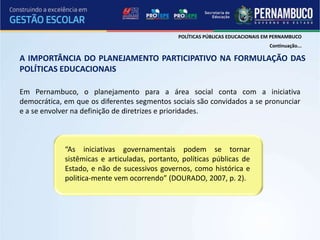 POLÍTICAS PÚBLICAS EDUCACIONAIS EM PERNAMBUCO
                                                                                Continuação...

A IMPORTÂNCIA DO PLANEJAMENTO PARTICIPATIVO NA FORMULAÇÃO DAS
POLÍTICAS EDUCACIONAIS

Em Pernambuco, o planejamento para a área social conta com a iniciativa
democrática, em que os diferentes segmentos sociais são convidados a se pronunciar
e a se envolver na definição de diretrizes e prioridades.



             “As iniciativas governamentais podem se tornar
             sistêmicas e articuladas, portanto, políticas públicas de
             Estado, e não de sucessivos governos, como histórica e
             politica-mente vem ocorrendo” (DOURADO, 2007, p. 2).
 
