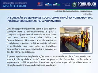 POLÍTICAS PÚBLICAS EDUCACIONAIS EM PERNAMBUCO
                                                                                  Continuação...

A EDUCAÇÃO DE QUALIDADE SOCIAL COMO PRINCÍPIO NORTEADOR DAS
POLÍTICAS EDUCACIONAIS PARA PERNAMBUCO

Uma educação de qualidade social e para todos é
condição para o desenvolvimento e para a
conquista da justiça social, consolidando as bases
para um estado com alto Índice de
Desenvolvimento Humano, capaz de ofertar as
condições econômicas, políticas, sociais, culturais
e ambientais para que todos os indivíduos
desenvolvam suas potencialidades e exerçam os
direitos plenos da cidadania.
A procura pela combinação de ações que promova cada escola a “uma escola com
educação de qualidade social” levou o governo de Pernambuco a formular e
implementar políticas públicas inovadoras que vêm impactado positivamente na
elevação dos indicadores educacionais a cada ano.
 