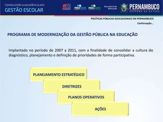 POLÍTICAS PÚBLICAS EDUCACIONAIS EM PERNAMBUCO
                                                                               Continuação...



PROGRAMA DE MODERNIZAÇÃO DA GESTÃO PÚBLICA NA EDUCAÇÃO


Implantado no período de 2007 a 2011, com a finalidade de consolidar a cultura do
diagnóstico, planejamento e definição de prioridades de forma participativa.



             PLANEJAMENTO ESTRATÉGICO

                              DIRETRIZES

                                 PLANOS OPERATIVOS

                                                AÇÕES
 