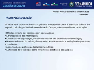 POLÍTICAS PÚBLICAS EDUCACIONAIS EM PERNAMBUCO
                                                                               Continuação...

PACTO PELA EDUCAÇÃO

O Pacto Pela Educação orienta as políticas educacionais para a educação pública, no
segundo ciclo de gestão do Governo Eduardo Campos, e tem como linhas de atuação:

•O fortalecimento das parcerias com os municípios;
•A transparência das informações;
•A valorização e capacitação, inicial e continuada, dos profissionais da educação;
•O reconhecimento do mérito, desempenho, monitoramento e avaliação dos processos
e resultados;
•A construção de práticas pedagógicas inovadoras;
•A utilização de tecnologias como ferramentas didáticas e pedagógicas;
 