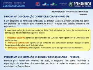 POLÍTICAS PÚBLICAS EDUCACIONAIS EM PERNAMBUCO
                                                                                       Continuação...
PROGRAMA DE FORMAÇÃO DE GESTOR ESCOLAR – PROGEPE
É um programa de formação continuada de Diretor Escolar e Diretor Adjunto, faz parte
do processo de seleção para investidura destas funções nas escolas estaduais de
Pernambuco.
A investidura na função de diretor escolar da Rede Pública Estadual de Ensino dar-se-á mediante a
participação do candidato nas seguintes etapas:

I - PROCESSO SELETIVO: conclusão pelo candidato do Curso de Aperfeiçoamento e Certificação em
gestão escolar.
II - PROCESSO CONSULTIVO: legitimação do candidato pela comunidade escolar e designação pelo
Governador do Estado a partir de lista tríplice.
III - PROCESSO FORMATIVO: efetivação da matrícula no curso de especialização ou mestrado.



PROGRAMA DE FORMAÇÃO DE CONSELHEIROS ESCOLARES – PROCEPE
Previsto para iniciar em fevereiro de 2013, o Programa tem como finalidade a
capacitação de membros dos conselhos escolares de todas as escolas estaduais e
municipais do Pernambuco.
 