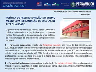 POLÍTICAS PÚBLICAS EDUCACIONAIS EM PERNAMBUCO
                                                                                     Continuação...

POLÍTICA DE REESTRUTURAÇÃO DO ENSINO
MÉDIO COM IMPLANTAÇÃO DE ESCOLAS DE
ALTA QUALIDADE

O governo de Pernambuco iniciou desde 2008 uma
política universalista e equitativa para o ensino
médio, formulando e implementando uma política
de reestruturação do ensino médio sem precedentes
no Brasil.
1 – Formação acadêmica: criação do Programa Integral, por meio de Lei complementar
125/2008, que tem como objetivo prioritário planejar e executar a progressiva universalização
do atendimento dos egressos das escolas de ensino fundamental para 300 escolas de ensino
médio com jornada ampliada, até 2014 (horário integral e semi-integral. A remuneração dos
professores e equipe gestora e técnica é o dobro das escolas tradicionais. Material didático e
metodologia de ensino diferenciados.
2 – Formação Profissional: construção e implantação de escolas técnicas (integrada ao ensino
médio e/ou subsequente) em todos os municípios com população acima de 30.000 habitantes,
no total de 60 escolas até 2014.
 