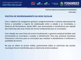POLÍTICAS PÚBLICAS EDUCACIONAIS EM PERNAMBUCO
                                                                               Continuação...


POLÍTICA DE REORDENAMENTO DA REDE ESCOLAR

Com o objetivo de reorganizar gradual e progressivamente o sistema educacional de
forma a consolidar o regime de colaboração entre o estado e os municípios, o
Governo de Pernambuco, desde 2007, vem promovendo a transferência por adesão
das matrículas dos anos iniciais do ensino fundamental para os municípios.

Com relação aos anos finais do ensino fundamental, o governo estadual também está
incentivando os municípios a ampliar o atendimento. Para isto, promove incentivos
financeiros e técnicos para os municípios que ampliam o atendimento e melhoram a
qualidade do ensino.

No que se refere ao ensino médio, praticamente todas as matrículas das escolas
municipais foram transferidas para o sistema de ensino estadual.
 
