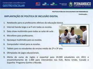 POLÍTICAS PÚBLICAS EDUCACIONAIS EM PERNAMBUCO
                                                                                        Continuação...
IMPLANTAÇÃO DE POLÍTICA DE INCLUSÃO DIGITAL

1. Notebooks para os professores efetivos da educação básica.
2. Internet banda larga e wi fi em todas as escolas.
3. Data show multimídia para todas as salas de aula .
4. Microfone para professores.
5. Quisoque multimídia para as escolas.
6. Computador móvel para as escolas.
7. Tablets para os estudantes do ensino médio do 2º e 3º ano.
8. Olimpíadas de jogos educacionais.
9. Aferta de curso de ingles e espanhol para 24.000 estudantes em 2011 e
   encaminhamento de 1.400 para intercâmbio nos EUA, Reino Unido, Canadá e
   Espanha- Programa Ganhe o Mundo.
 