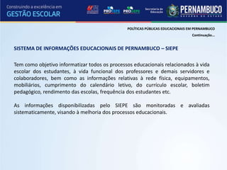 POLÍTICAS PÚBLICAS EDUCACIONAIS EM PERNAMBUCO
                                                                                Continuação...


SISTEMA DE INFORMAÇÕES EDUCACIONAIS DE PERNAMBUCO – SIEPE

Tem como objetivo informatizar todos os processos educacionais relacionados à vida
escolar dos estudantes, à vida funcional dos professores e demais servidores e
colaboradores, bem como as informações relativas à rede física, equipamentos,
mobiliários, cumprimento do calendário letivo, do currículo escolar, boletim
pedagógico, rendimento das escolas, frequência dos estudantes etc.

As informações disponibilizadas pelo SIEPE são monitoradas e avaliadas
sistematicamente, visando à melhoria dos processos educacionais.
 