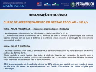 ORGANIZAÇÃO PEDAGÓGICA

CURSO DE APERFEIÇOAMENTO EM GESTÃO ESCOLAR – 180 h/a

96 h/a – AULAS PRESENCIAIS – 12 cadernos organizados em 12 módulos

• As aulas presenciais ocorrerão em 12 sábados no período de 28/07 a 27/10.
• O material instrucional foi construído em 12 módulos de forma a facilitar a aprendizagem dos cursistas
fazendo interface com as aulas à distância e o ambiente virtual, visando a construção do conhecimento
necessário à função.


84 h/a – AULAS À DISTÂNCIA

• As aulas à distância, bem como, a biblioteca virtual serão disponibilizadas no Portal Educação em Rede a
partir do dia 10/08 a 25/10.
•Neste período a carga horária das aulas à distância deverão ser cumpridas de acordo com a
disponibilidade de cada cursista, propondo-se uma média de 2 horas diárias, no total de 84 horas. Os temas
serão referentes aos cadernos e visa o aprofundamento.

OBS: A comprovação da frequência mínima de 80% (oitenta por cento) será em relação à carga
horária total do curso de Aperfeiçoamento em Gestão Educacional de 180h/a exigida para
Certificação.
 