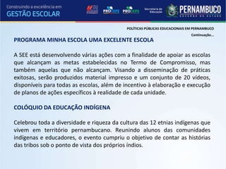 POLÍTICAS PÚBLICAS EDUCACIONAIS EM PERNAMBUCO
                                                                            Continuação...
PROGRAMA MINHA ESCOLA UMA EXCELENTE ESCOLA

A SEE está desenvolvendo várias ações com a finalidade de apoiar as escolas
que alcançam as metas estabelecidas no Termo de Compromisso, mas
também aquelas que não alcançam. Visando a disseminação de práticas
exitosas, serão produzidos material impresso e um conjunto de 20 vídeos,
disponíveis para todas as escolas, além de incentivo à elaboração e execução
de planos de ações específicos à realidade de cada unidade.

COLÓQUIO DA EDUCAÇÃO INDÍGENA

Celebrou toda a diversidade e riqueza da cultura das 12 etnias indígenas que
vivem em território pernambucano. Reunindo alunos das comunidades
indígenas e educadores, o evento cumpriu o objetivo de contar as histórias
das tribos sob o ponto de vista dos próprios índios.
 