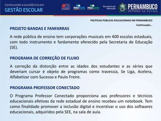 POLÍTICAS PÚBLICAS EDUCACIONAIS EM PERNAMBUCO
                                                                           Continuação...
PROJETO BANDAS E FANFARRAS
A rede pública de ensino tem corporações musicais em 400 escolas estaduais,
com todo instrumento e fardamento oferecido pela Secretaria de Educação
(SE).

PROGRAMA DE CORREÇÃO DE FLUXO
A correção da distorção entre as idades dos estudantes e as séries que
deveriam cursar é objeto de programas como travessia, Se Liga, Acelera,
Alfabetizar com Sucesso e Paulo Freire.

PROGRAMA PROFESSOR CONECTADO
O Programa Professor Conectado proporciona aos professores e técnicos
educacionais efetivos da rede estadual de ensino recebeu um notebook. Tem
como finalidade promover a inclusão digital e incentivar o uso dos softwares
educacionais, adquiridos pela SEE, na sala de aula.
 