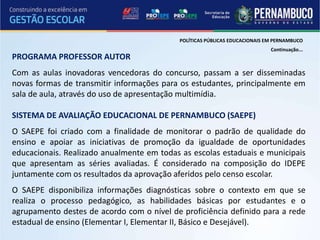 POLÍTICAS PÚBLICAS EDUCACIONAIS EM PERNAMBUCO
                                                                            Continuação...
PROGRAMA PROFESSOR AUTOR
Com as aulas inovadoras vencedoras do concurso, passam a ser disseminadas
novas formas de transmitir informações para os estudantes, principalmente em
sala de aula, através do uso de apresentação multimídia.

SISTEMA DE AVALIAÇÃO EDUCACIONAL DE PERNAMBUCO (SAEPE)
O SAEPE foi criado com a finalidade de monitorar o padrão de qualidade do
ensino e apoiar as iniciativas de promoção da igualdade de oportunidades
educacionais. Realizado anualmente em todas as escolas estaduais e municipais
que apresentam as séries avaliadas. É considerado na composição do IDEPE
juntamente com os resultados da aprovação aferidos pelo censo escolar.
O SAEPE disponibiliza informações diagnósticas sobre o contexto em que se
realiza o processo pedagógico, as habilidades básicas por estudantes e o
agrupamento destes de acordo com o nível de proficiência definido para a rede
estadual de ensino (Elementar I, Elementar II, Básico e Desejável).
 