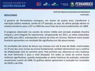 POLÍTICAS PÚBLICAS EDUCACIONAIS EM PERNAMBUCO
                                                                                   Continuação...
RESULTADO
O governo de Pernambuco conseguiu, em menos de quatro anos, transformar a
educação pública estadual, saindo da 27ª posição, ou seja, da última posição dentre os
estados brasileiros para a 22ª no IDEB dos anos finais do ensino fundamental, em 2009.

O progresso observado nas escolas de ensino médio com jornada ampliada (horário
integral e semi-integral) foi exponencial, ultrapassando em 2011, as metas estipuladas
pelo MEC para 2021, antecipando o alcance da meta em 10 anos. Nenhum outro estado
brasileiro apresentou um resultado tão significativo em tão pouco tempo.

Os resultados dos testes de leitura nas crianças com até 8 anos de idade, matriculados
no 3º ano dos anos iniciais do ensino fundamental, também demonstram que a política
de alfabetização está no caminho certo. Pela primeira vez, observou-se uma mudança
do nível Elementar II para o nível Desejado. Em todos os níveis de ensino houve
melhoras significativas, quando comparadas as séries históricas de avaliação, realizadas
anualmente a partir de 2008. Os gráficos abaixo apresentam a evolução nos resultados
do IDEPE e do PISA.
 