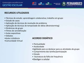 RECURSOS UTILIZADOS

• Técnicas de estudo: aprendizagem colaborativa; trabalho em grupo
• Estudo de casos
• Aplicação de técnicas de resolução de problema
• Aplicação de técnicas de tempestade de idéias (Brainstorming)
• Dinâmicas de grupo
• Filmes de sensibilização
• Aulas expositivas
• Debates
•Aulas à distância               ACORDO DIDÁTICO
•Comunidade Virtual
                               • Pontualidade
                               • Assiduidade
                               •Agilidade para se deslocar para as atividades de grupo
                               • Cumprimento das tarefas/participação
                               • Estudo
                               • Assinatura da folha de frequência
                               •Desligar o celular
 