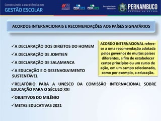 ACORDOS INTERNACIONAIS E RECOMENDAÇÕES AOS PAÍSES SIGNATÁRIOS


                                      ACORDO INTERNACIONAL refere-
A DECLARAÇÃO DOS DIREITOS DO HOMEM   se a uma recomendação adotada
A DECLARAÇÃO DE JOMTIEN              pelos governos de muitos países
                                       diferentes, a fim de estabelecer
A DECLARAÇÃO DE SALAMANCA            certos princípios ou um curso de
                                      ação, em um campo selecionado,
A EDUCAÇÃO E O DESENVOLVIMENTO        como por exemplo, a educação.
SUSTENTÁVEL
RELATÓRIO PARA A UNESCO DA COMISSÃO INTERNACIONAL SOBRE
EDUCAÇÃO PARA O SÉCULO XXI
OBJETIVOS DO MILÊNIO
METAS EDUCATIVAS 2021
 