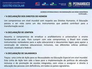 ACORDOS INTERNACIONAIS E RECOMENDAÇÕES AOS PAÍSES SIGNATÁRIOS
                                                                                     Continuação...
A DECLARAÇÃO DOS DIREITOS DO HOMEM
Um compromisso em nível mundial com respeito aos Direitos Humanos. A Educação
passou a ser vista como um dos instrumentos que poderá contribuir para a
transformação social.

A DECLARAÇÃO DE JOMTIEN
Assumiu o compromisso de erradicar o analfabetismo e universalizar o ensino
fundamental no país. Para cumprir com este compromisso, o Brasil tem criado
instrumentos norteadores para a ação educacional e documentos legais para apoiar a
construção de sistemas educacionais inclusivos, nas diferentes esferas públicas:
municipal, estadual e federal.

A DECLARAÇÃO DE SALAMANCA
Traçou uma Linha de Ação para as Necessidades na Educação Especial em nível mundial.
Esta Linha de Ação tem sido a base para a implementação de políticas de educação
inclusiva e de promoção de escolas integradas, com vistas a assegurar o direito à
educação das pessoas com deficiência, em todos os países signatários.
 